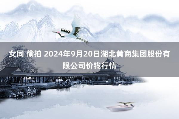 女同 偷拍 2024年9月20日湖北黄商集团股份有限公司价钱行情