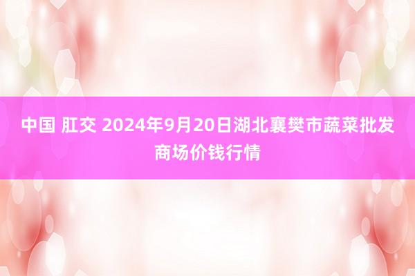 中国 肛交 2024年9月20日湖北襄樊市蔬菜批发商场价钱行情