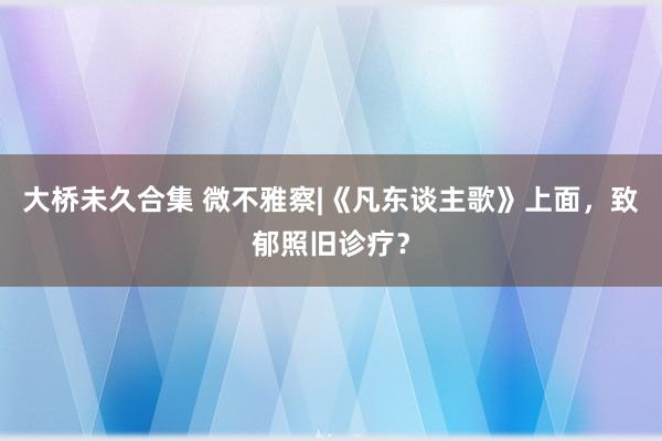 大桥未久合集 微不雅察|《凡东谈主歌》上面，致郁照旧诊疗？