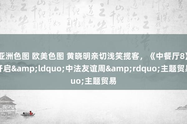 亚洲色图 欧美色图 黄晓明亲切浅笑揽客，《中餐厅8》开启&ldquo;中法友谊周&rdquo;主题贸易