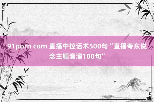 91porn com 直播中控话术500句“直播夸东说念主顺溜溜100句”