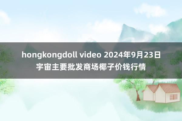 hongkongdoll video 2024年9月23日宇宙主要批发商场椰子价钱行情