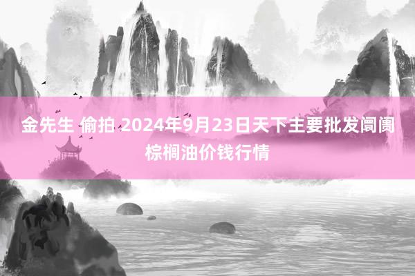 金先生 偷拍 2024年9月23日天下主要批发阛阓棕榈油价钱行情