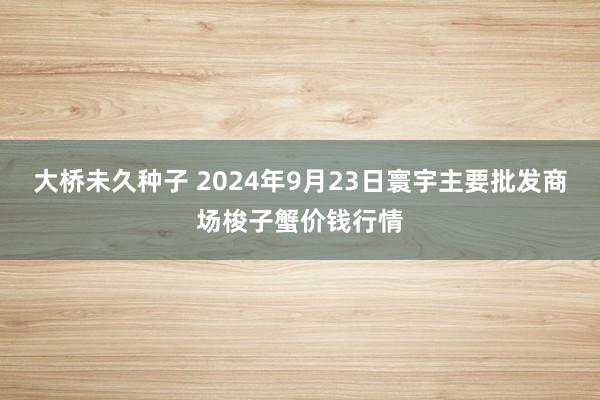 大桥未久种子 2024年9月23日寰宇主要批发商场梭子蟹价钱行情