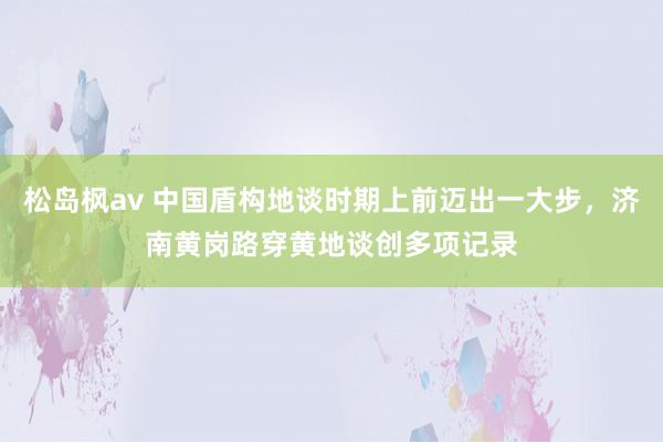 松岛枫av 中国盾构地谈时期上前迈出一大步，济南黄岗路穿黄地谈创多项记录