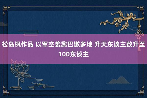 松岛枫作品 以军空袭黎巴嫩多地 升天东谈主数升至100东谈主