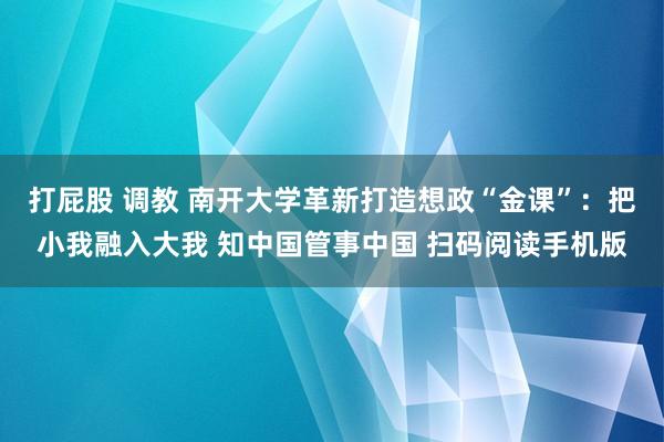 打屁股 调教 南开大学革新打造想政“金课”：把小我融入大我 知中国管事中国 扫码阅读手机版