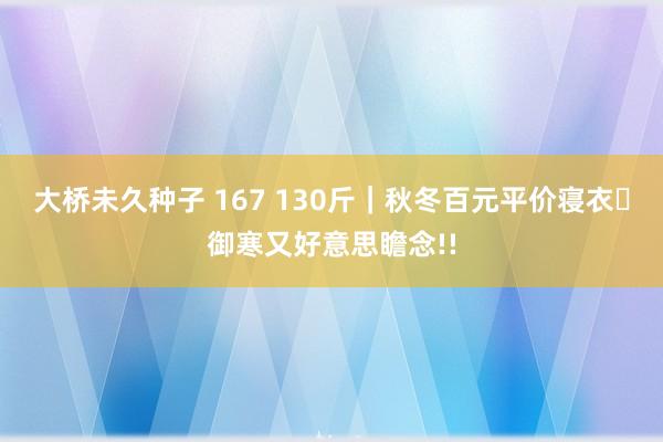 大桥未久种子 167 130斤｜秋冬百元平价寝衣✨御寒又好意思瞻念!!