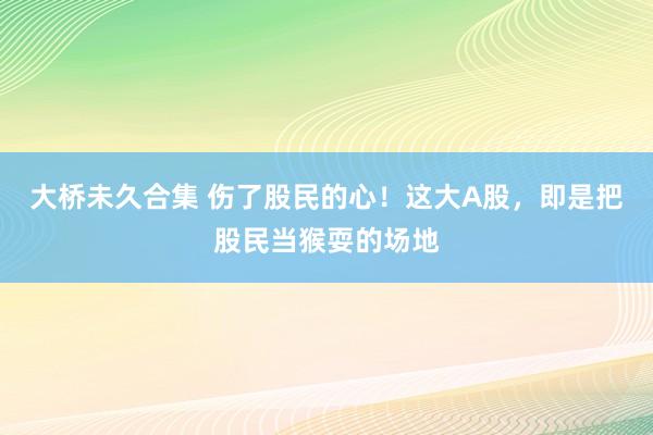 大桥未久合集 伤了股民的心！这大A股，即是把股民当猴耍的场地