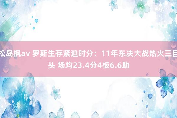 松岛枫av 罗斯生存紧迫时分：11年东决大战热火三巨头 场均23.4分4板6.6助