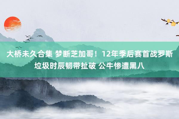 大桥未久合集 梦断芝加哥！12年季后赛首战罗斯垃圾时辰韧带扯破 公牛惨遭黑八