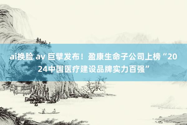 ai换脸 av 巨擘发布！盈康生命子公司上榜“2024中国医疗建设品牌实力百强”