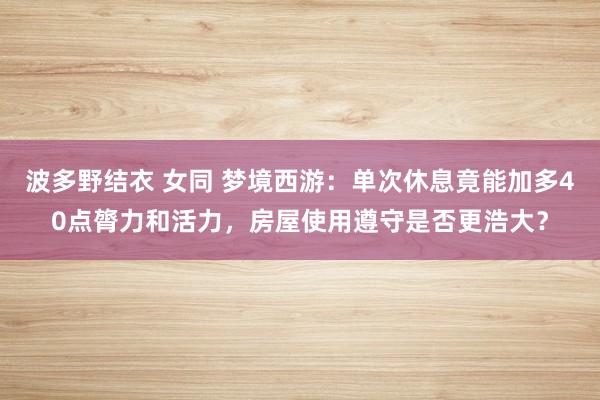 波多野结衣 女同 梦境西游：单次休息竟能加多40点膂力和活力，房屋使用遵守是否更浩大？