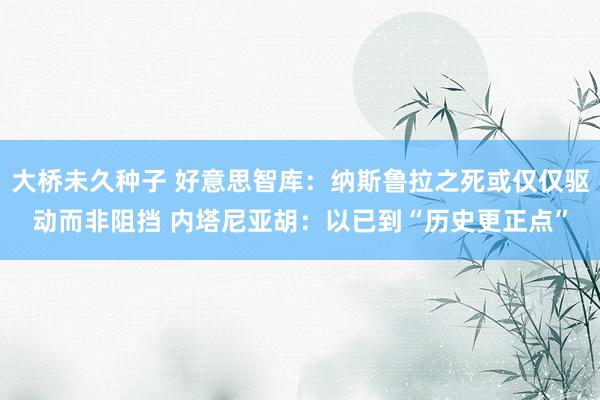 大桥未久种子 好意思智库：纳斯鲁拉之死或仅仅驱动而非阻挡 内塔尼亚胡：以已到“历史更正点”