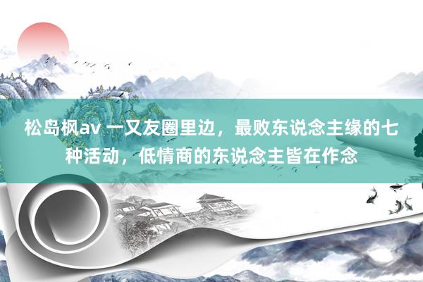 松岛枫av 一又友圈里边，最败东说念主缘的七种活动，低情商的东说念主皆在作念