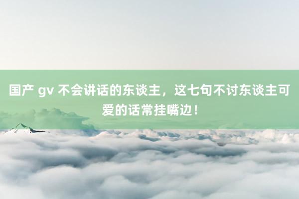 国产 gv 不会讲话的东谈主，这七句不讨东谈主可爱的话常挂嘴边！