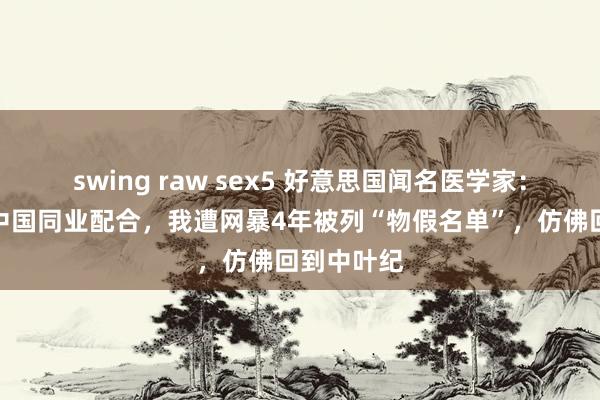 swing raw sex5 好意思国闻名医学家：只因曾与中国同业配合，我遭网暴4年被列“物假名单”，仿佛回到中叶纪