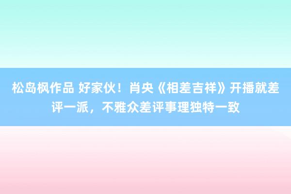 松岛枫作品 好家伙！肖央《相差吉祥》开播就差评一派，不雅众差评事理独特一致