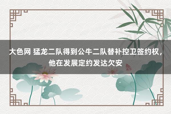 大色网 猛龙二队得到公牛二队替补控卫签约权，他在发展定约发达欠安