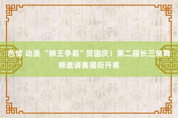 色情 动漫 “狮王争霸”贺国庆！第二届长三角舞狮邀请赛撮街开赛