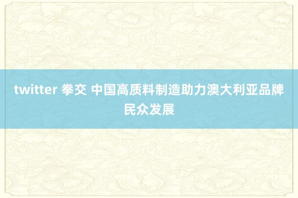 twitter 拳交 中国高质料制造助力澳大利亚品牌民众发展