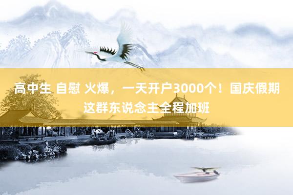 高中生 自慰 火爆，一天开户3000个！国庆假期这群东说念主全程加班