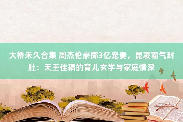 大桥未久合集 周杰伦豪掷3亿宠妻，昆凌霸气封肚：天王佳耦的育儿玄学与家庭情深