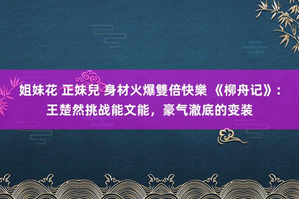 姐妹花 正妹兒 身材火爆雙倍快樂 《柳舟记》：王楚然挑战能文能，豪气澈底的变装