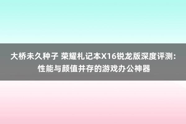 大桥未久种子 荣耀札记本X16锐龙版深度评测: 性能与颜值并存的游戏办公神器