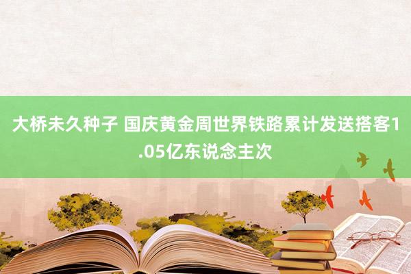 大桥未久种子 国庆黄金周世界铁路累计发送搭客1.05亿东说念主次