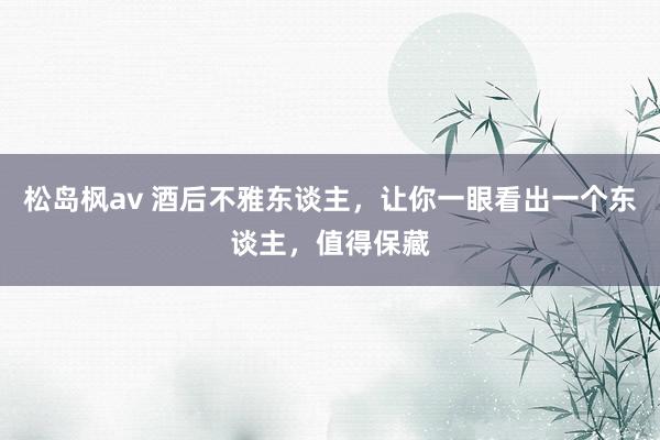 松岛枫av 酒后不雅东谈主，让你一眼看出一个东谈主，值得保藏