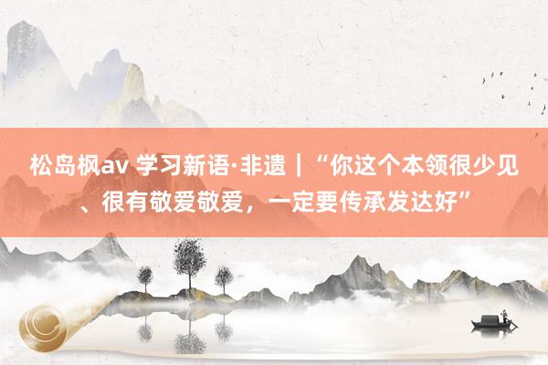 松岛枫av 学习新语·非遗｜“你这个本领很少见、很有敬爱敬爱，一定要传承发达好”