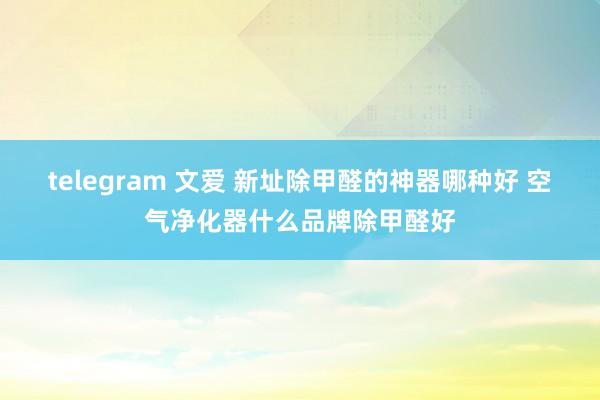 telegram 文爱 新址除甲醛的神器哪种好 空气净化器什么品牌除甲醛好