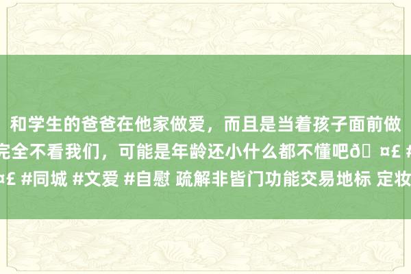 和学生的爸爸在他家做爱，而且是当着孩子面前做爱，太刺激了，孩子完全不看我们，可能是年龄还小什么都不懂吧🤣 #同城 #文爱 #自慰 疏解非皆门功能交易地标 定妆亮相北京城市副中心