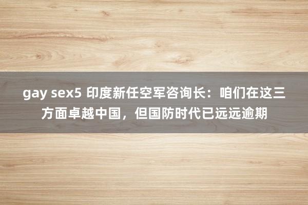 gay sex5 印度新任空军咨询长：咱们在这三方面卓越中国，但国防时代已远远逾期