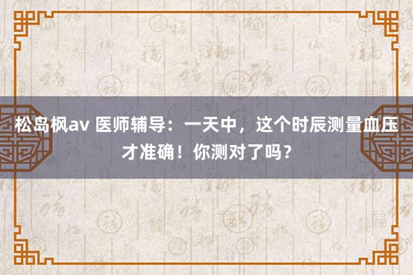 松岛枫av 医师辅导：一天中，这个时辰测量血压才准确！你测对了吗？