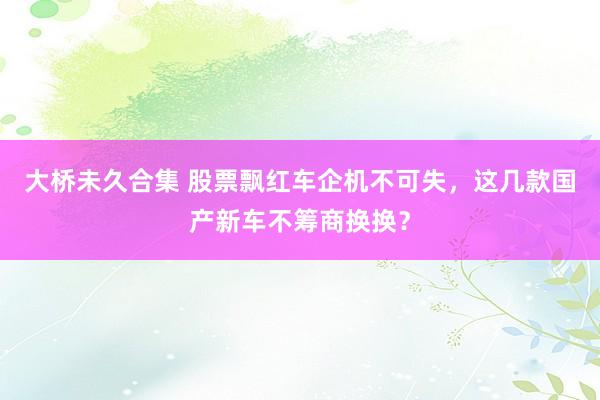 大桥未久合集 股票飘红车企机不可失，这几款国产新车不筹商换换？