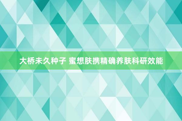 大桥未久种子 蜜想肤携精确养肤科研效能