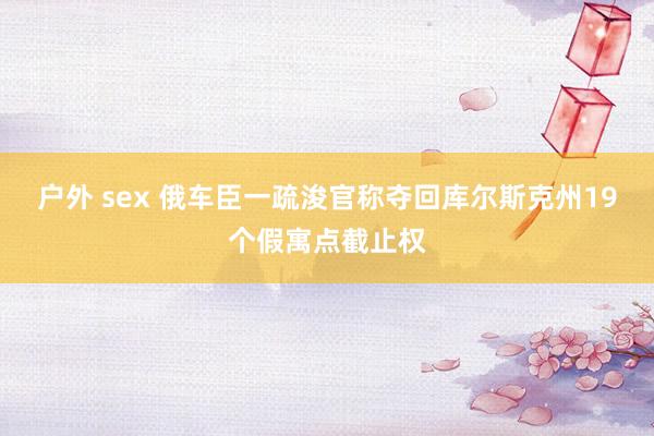 户外 sex 俄车臣一疏浚官称夺回库尔斯克州19个假寓点截止权