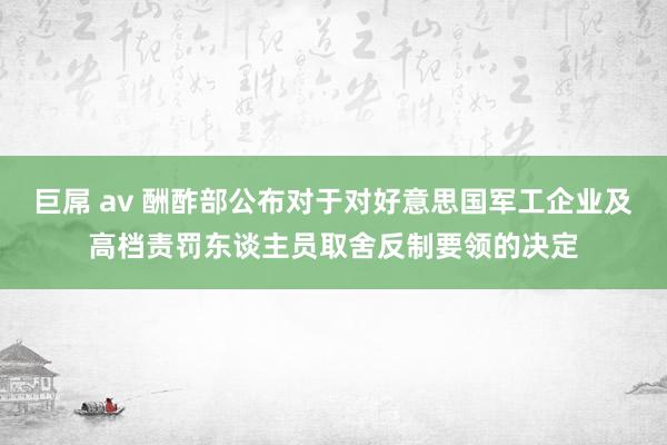 巨屌 av 酬酢部公布对于对好意思国军工企业及高档责罚东谈主员取舍反制要领的决定