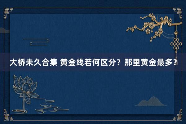 大桥未久合集 黄金线若何区分？那里黄金最多？