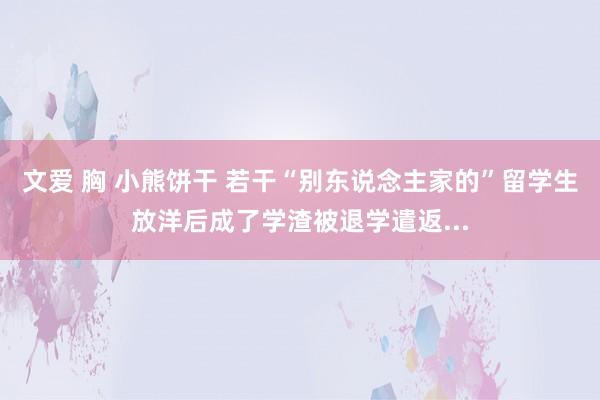 文爱 胸 小熊饼干 若干“别东说念主家的”留学生放洋后成了学渣被退学遣返...