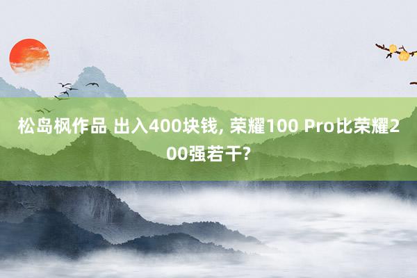 松岛枫作品 出入400块钱， 荣耀100 Pro比荣耀200强若干?