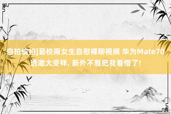 自拍偷拍]藝校兩女生自慰裸聊視頻 华为Mate70透澈大变样， 新外不雅把我看懵了!