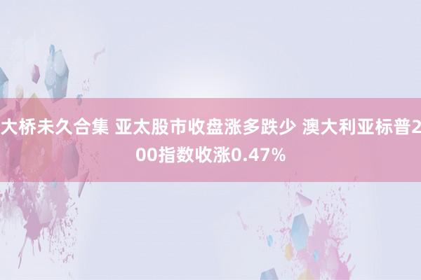 大桥未久合集 亚太股市收盘涨多跌少 澳大利亚标普200指数收涨0.47%