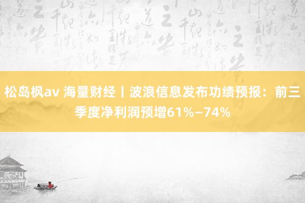 松岛枫av 海量财经丨波浪信息发布功绩预报：前三季度净利润预增61%—74%