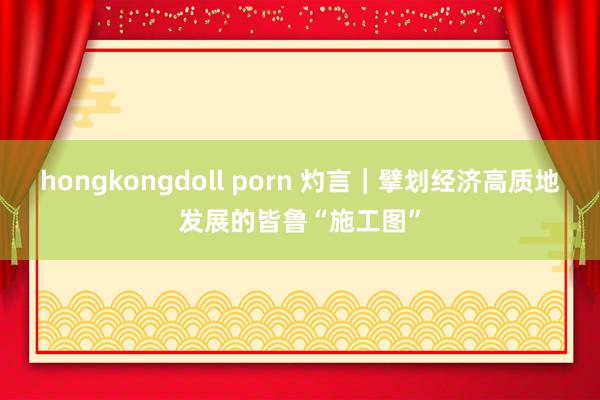 hongkongdoll porn 灼言｜擘划经济高质地发展的皆鲁“施工图”