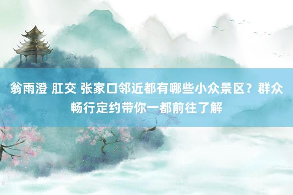 翁雨澄 肛交 张家口邻近都有哪些小众景区？群众畅行定约带你一都前往了解