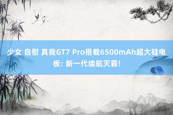 少女 自慰 真我GT7 Pro搭载6500mAh超大硅电板: 新一代续航灭霸!