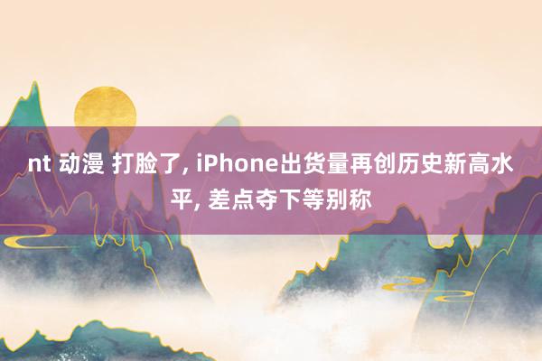 nt 动漫 打脸了， iPhone出货量再创历史新高水平， 差点夺下等别称